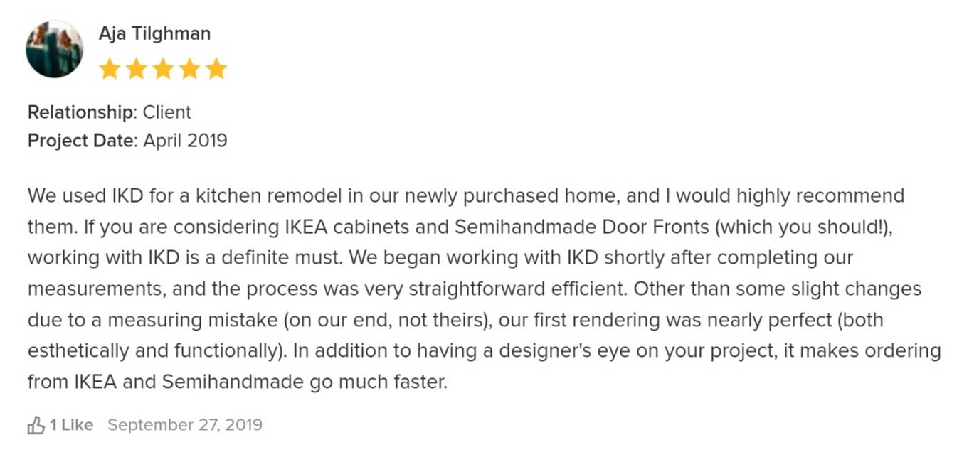 We used IKD for a kitchen remodel in our newly purchased home, and I would highly recommend them. If you are considering IKEA cabinets and Semihandmade Door Fronts (which you should!), working with IKD is a definite must. We began working with IKD shortly after completing our measurements, and the process was very straightforward efficient. Other than some slight changes due to a measuring mistake (on our end, not theirs), our first rendering was nearly perfect (both aesthetically and functionally). In addition to having a designer's eye on your project, it makes ordering from IKEA and Semihandmade go much faster.