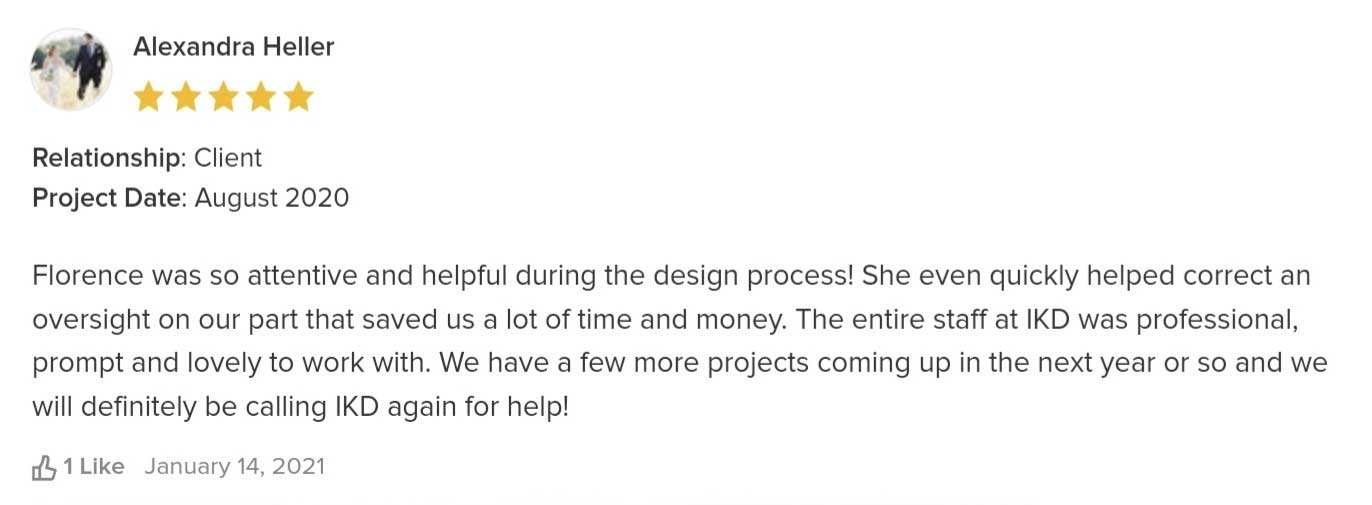 Florence was so attentive and helpful during the design process! She even quickly helped correct an oversight on our part that saved us a lot of time and money. The entire staff at IKD was professional, prompt and lovely to work with. We have a few more projects coming up in the next year or so and we will definitely be calling IKD again for help!