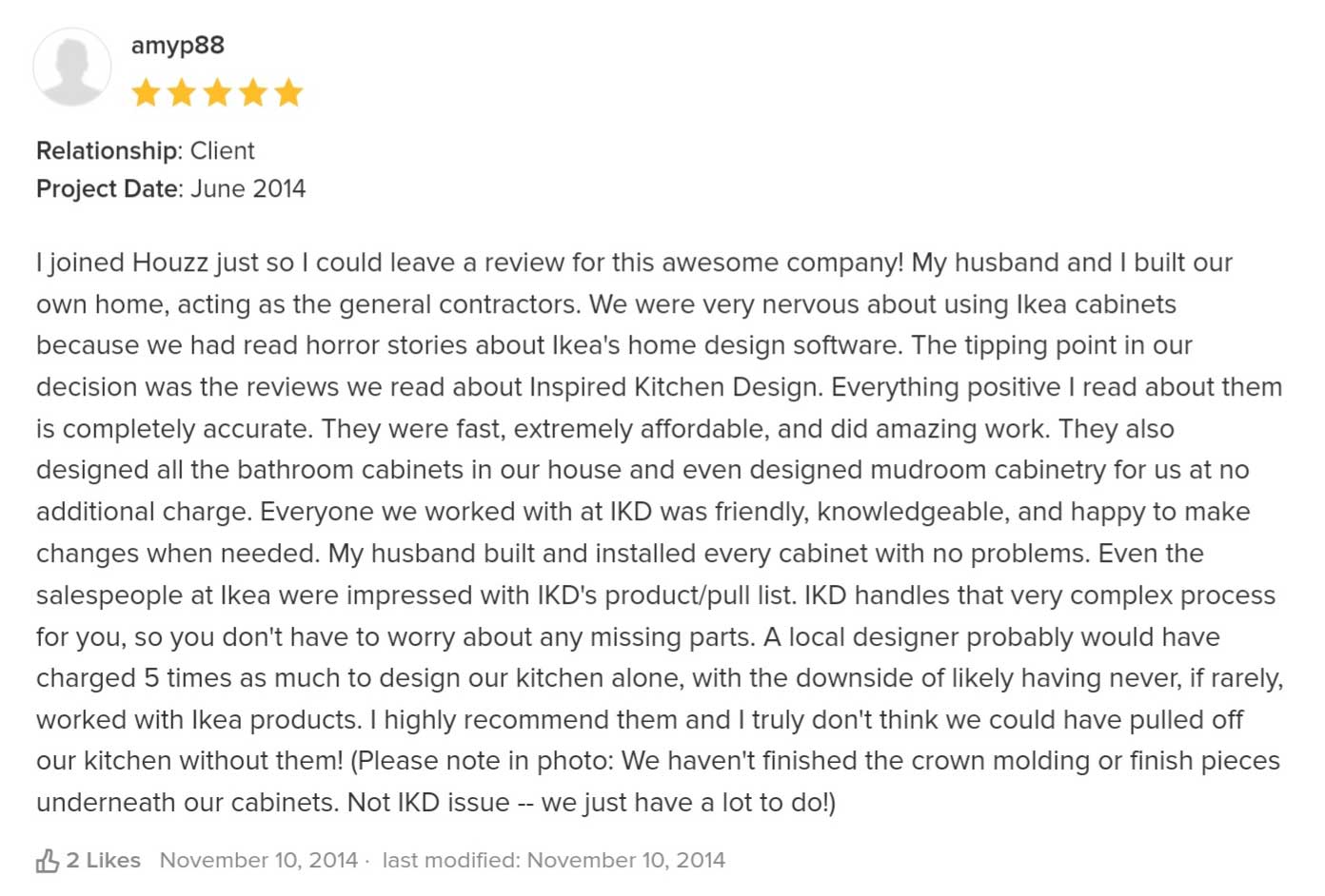 I joined Houzz just so I could leave a review for this awesome company! My husband and I built our own home, acting as the general contractors. We were very nervous about using Ikea cabinets because we had read horror stories about Ikea's home design software. The tipping point in our decision was the reviews we read about Inspired Kitchen Design. Everything positive I read about them is completely accurate. They were fast, extremely affordable, and did amazing work. They also designed all the bathroom cabinets in our house and even designed mudroom cabinetry for us at no additional charge. Everyone we worked with at IKD was friendly, knowledgeable, and happy to make changes when needed. My husband built and installed every cabinet with no problems. Even the salespeople at Ikea were impressed with IKD's product/pull list. IKD handles that very complex process for you, so you don't have to worry about any missing parts. A local designer probably would have charged 5 times as much to design our kitchen alone, with the downside of likely having never, if rarely, worked with Ikea products. I highly recommend them and I truly don't think we could have pulled off our kitchen without them! (Please note in photo: We haven't finished the crown molding or finish pieces underneath our cabinets. Not IKD issue -- we just have a lot to do!)