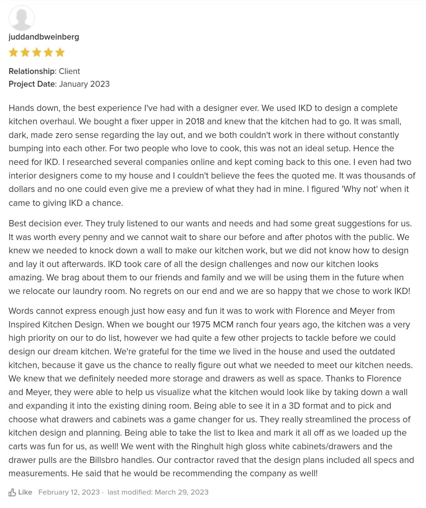 Hands down, the best experience I've had with a designer ever. We used IKD to design a complete kitchen overhaul. We bought a fixer upper in 2018 and knew that the kitchen had to go. It was small, dark, made zero sense regarding the lay out, and we both couldn't work in there without constantly bumping into each other. For two people who love to cook, this was not an ideal setup. Hence the need for IKD. I researched several companies online and kept coming back to this one. I even had two interior designers come to my house and I couldn't believe the fees the quoted me. It was thousands of dollars and no one could even give me a preview of what they had in mine. I figured 'Why not' when it came to giving IKD a chance. Best decision ever. They truly listened to our wants and needs and had some great suggestions for us. It was worth every penny and we cannot wait to share our before and after photos with the public. We knew we needed to knock down a wall to make our kitchen work, but we did not know how to design and lay it out afterwards. IKD took care of all the design challenges and now our kitchen looks amazing. We brag about them to our friends and family and we will be using them in the future when we relocate our laundry room. No regrets on our end and we are so happy that we chose to work IKD! Words cannot express enough just how easy and fun it was to work with Florence and Meyer from Inspired Kitchen Design. When we bought our 1975 MCM ranch four years ago, the kitchen was a very high priority on our to do list, however we had quite a few other projects to tackle before we could design our dream kitchen. We're grateful for the time we lived in the house and used the outdated kitchen, because it gave us the chance to really figure out what we needed to meet our kitchen needs. We knew that we definitely needed more storage and drawers as well as space. Thanks to Florence and Meyer, they were able to help us visualize what the kitchen would look like by taking down a wall and expanding it into the existing dining room. Being able to see it in a 3D format and to pick and choose what drawers and cabinets was a game changer for us. They really streamlined the process of kitchen design and planning. Being able to take the list to Ikea and mark it all off as we loaded up the carts was fun for us, as well! We went with the Ringhult high gloss white cabinets/drawers and the drawer pulls are the Billsbro handles. Our contractor raved that the design plans included all specs and measurements. He said that he would be recommending the company as well!