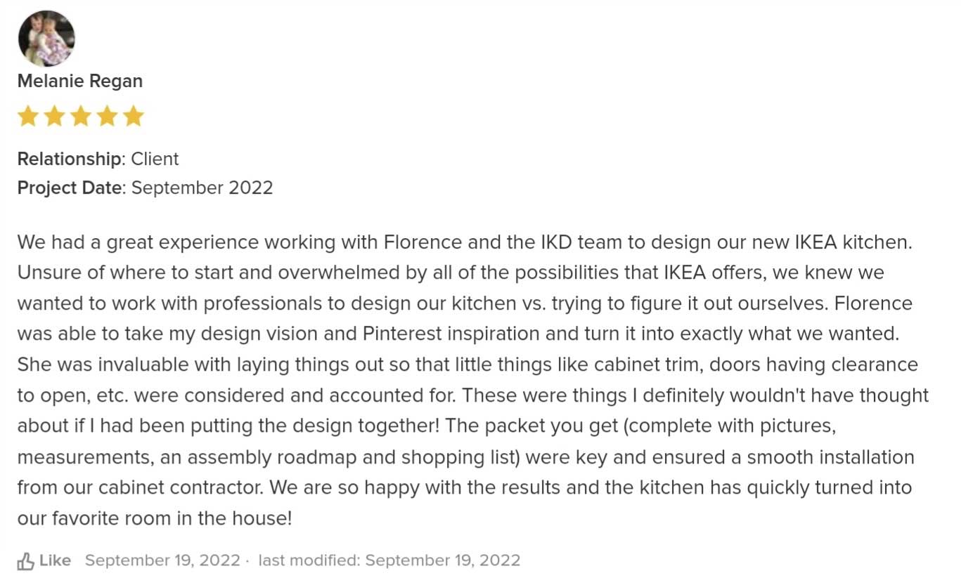 We had a great experience working with Florence and the IKD team to design our new IKEA kitchen. Unsure of where to start and overwhelmed by all of the possibilities that IKEA offers, we knew we wanted to work with professionals to design our kitchen vs. trying to figure it out ourselves. Florence was able to take my design vision and Pinterest inspiration and turn it into exactly what we wanted. She was invaluable with laying things out so that little things like cabinet trim, doors having clearance to open, etc. were considered and accounted for. These were things I definitely wouldn't have thought about if I had been putting the design together! The packet you get (complete with pictures, measurements, an assembly roadmap and shopping list) were key and ensured a smooth installation from our cabinet contractor. We are so happy with the results and the kitchen has quickly turned into our favorite room in the house!